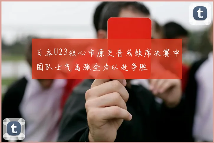 日本U23核心市原吏音或缺席决赛中国队士气高涨全力以赴争胜