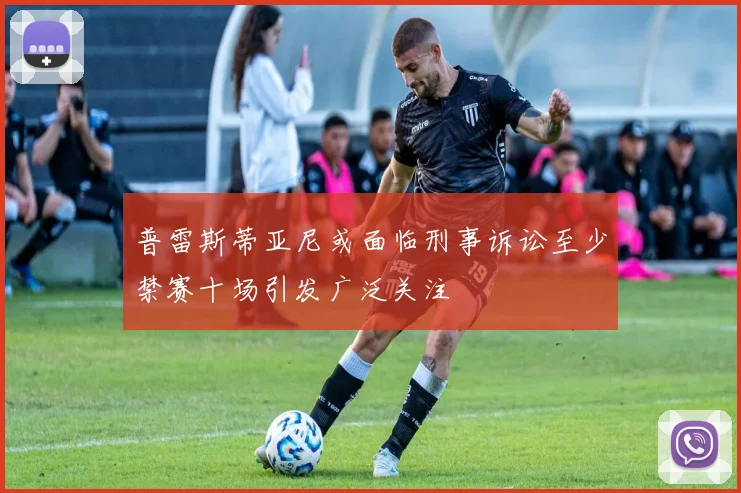 普雷斯蒂亚尼或面临刑事诉讼至少禁赛十场引发广泛关注