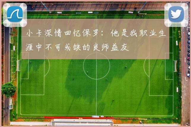 小卡深情回忆保罗：他是我职业生涯中不可或缺的良师益友