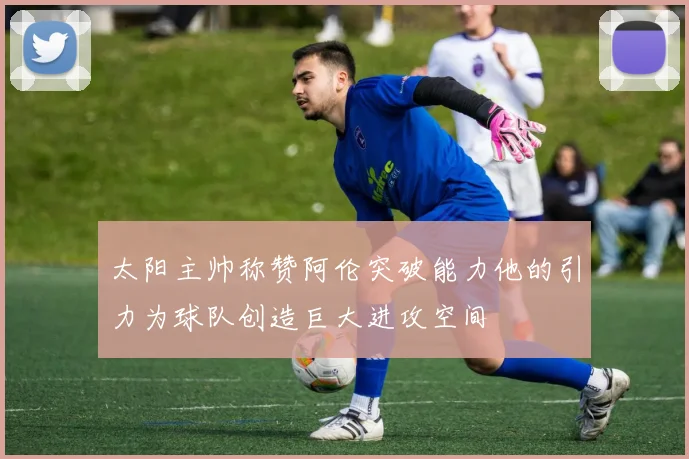 太阳主帅称赞阿伦突破能力他的引力为球队创造巨大进攻空间