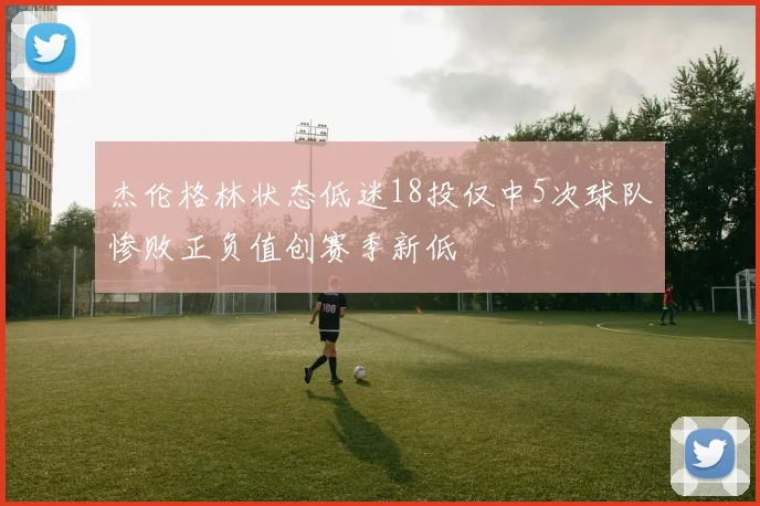 杰伦格林状态低迷18投仅中5次球队惨败正负值创赛季新低
