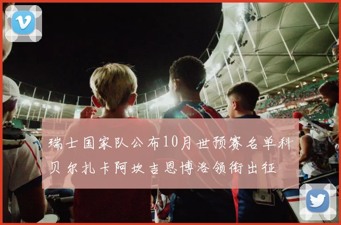 瑞士国家队公布10月世预赛名单科贝尔扎卡阿坎吉恩博洛领衔出征