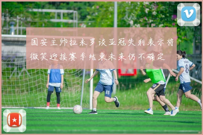 国安主帅拉米罗谈亚冠失利表示将微笑迎接赛季结束未来仍不确定