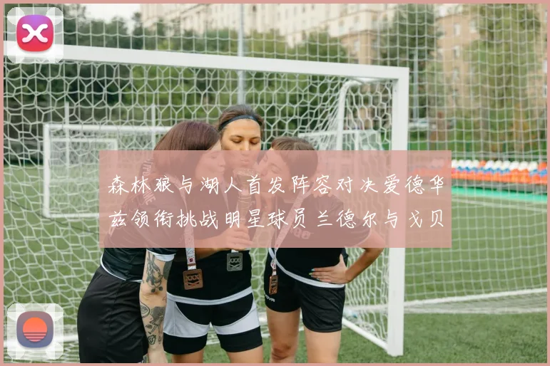 森林狼与湖人首发阵容对决爱德华兹领衔挑战明星球员兰德尔与戈贝尔