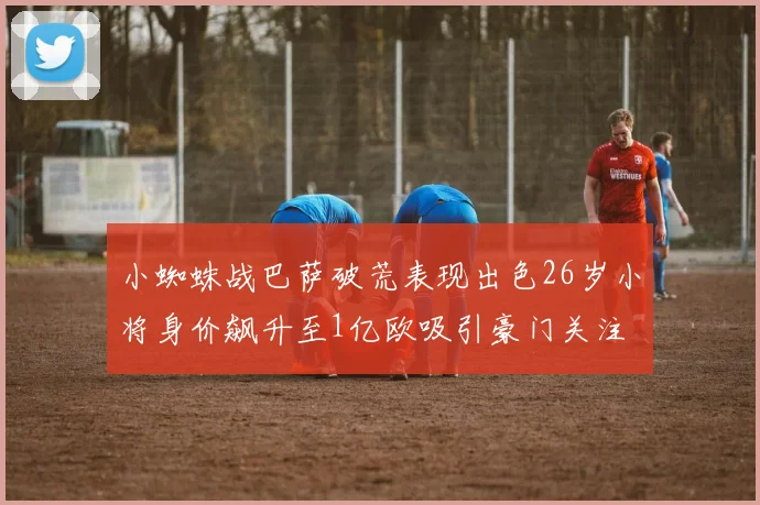 小蜘蛛战巴萨破荒表现出色26岁小将身价飙升至1亿欧吸引豪门关注