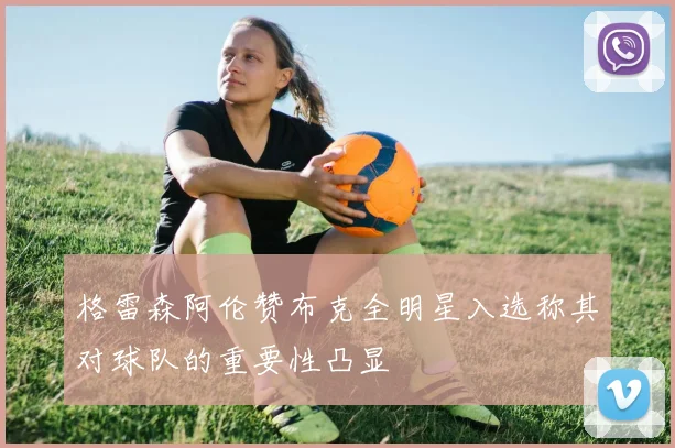 格雷森阿伦赞布克全明星入选称其对球队的重要性凸显