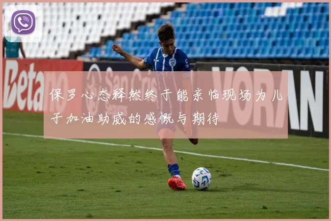 保罗心态释然终于能亲临现场为儿子加油助威的感慨与期待