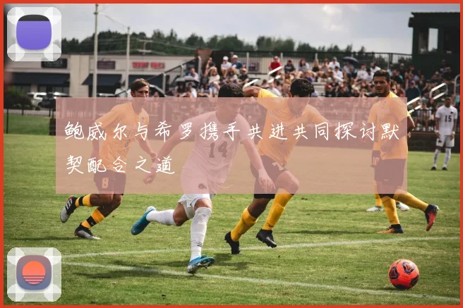 鲍威尔与希罗携手共进共同探讨默契配合之道