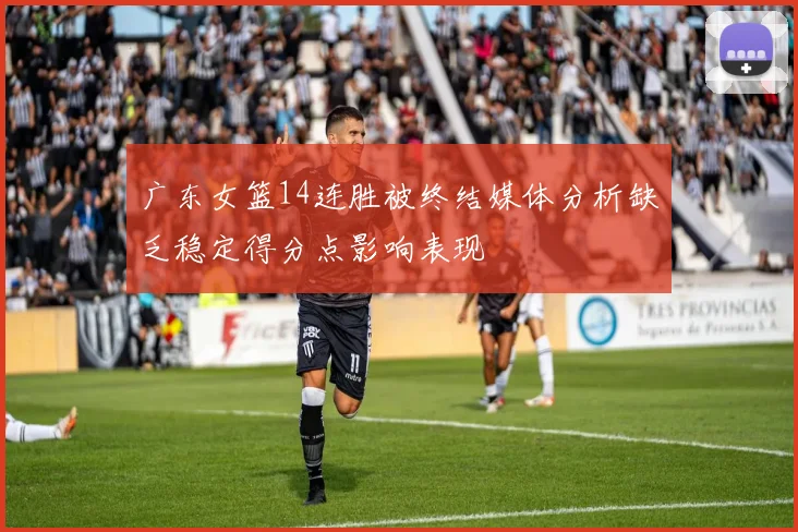 广东女篮14连胜被终结媒体分析缺乏稳定得分点影响表现