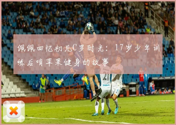 佩佩回忆初见C罗时光：17岁少年训练后啃苹果健身的故事