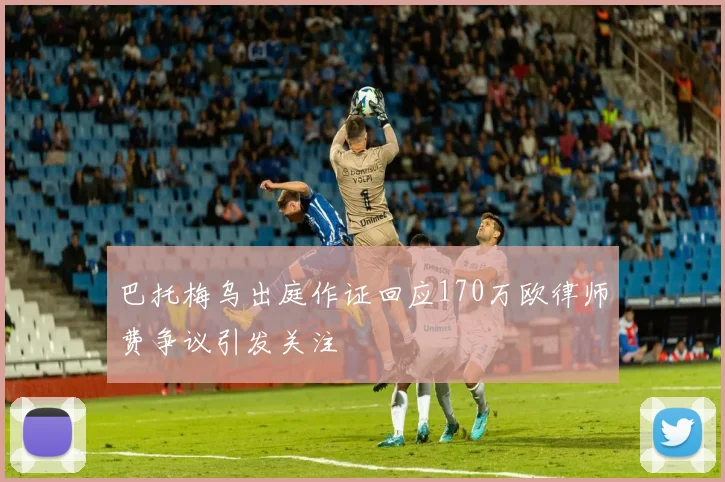 巴托梅乌出庭作证回应170万欧律师费争议引发关注